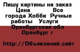 Пишу картины на заказ › Цена ­ 6 000 - Все города Хобби. Ручные работы » Услуги   . Оренбургская обл.,Оренбург г.